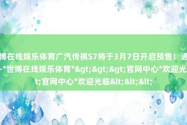 世博在线娱乐体育广汽传祺S7将于3月7日开启预售！通过了解咱们得知-*世博在线娱乐体育*>>>官网中心*欢迎光临<<<