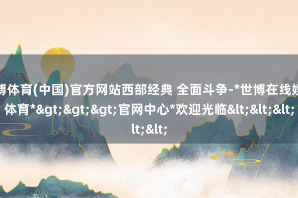 世博体育(中国)官方网站西部经典 全面斗争-*世博在线娱乐体育*>>>官网中心*欢迎光临<<<