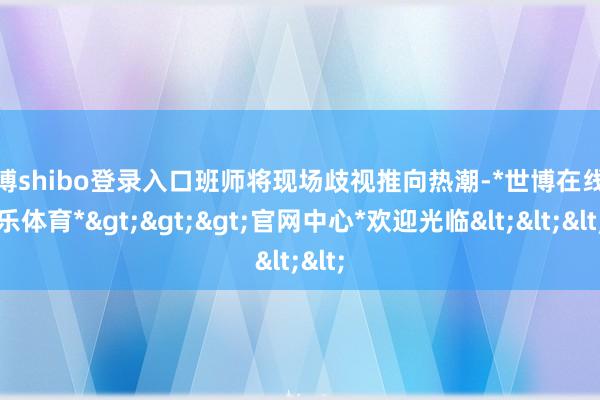 世博shibo登录入口班师将现场歧视推向热潮-*世博在线娱乐体育*>>>官网中心*欢迎光临<<<