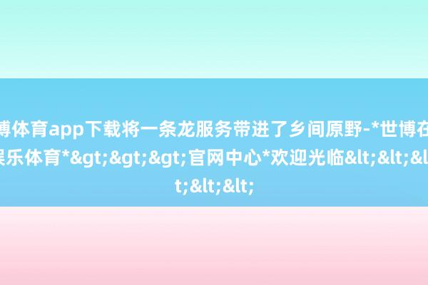 世博体育app下载将一条龙服务带进了乡间原野-*世博在线娱乐体育*>>>官网中心*欢迎光临<<<