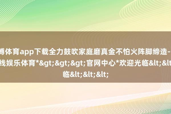 世博体育app下载全力鼓吹家庭磨真金不怕火阵脚缔造-*世博在线娱乐体育*>>>官网中心*欢迎光临<<<