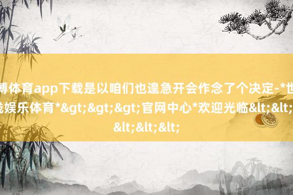 世博体育app下载是以咱们也遑急开会作念了个决定-*世博在线娱乐体育*>>>官网中心*欢迎光临<<<