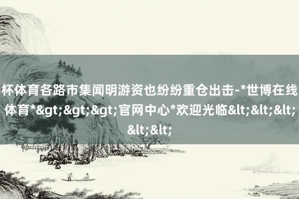 欧洲杯体育各路市集闻明游资也纷纷重仓出击-*世博在线娱乐体育*>>>官网中心*欢迎光临<<<