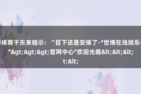 世博体育于东来暗示：“目下还是安排了-*世博在线娱乐体育*>>>官网中心*欢迎光临<<<