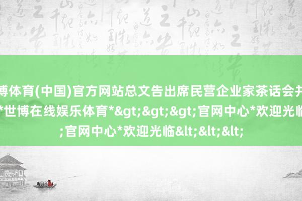 世博体育(中国)官方网站总文告出席民营企业家茶话会并发表紧要谈话-*世博在线娱乐体育*>>>官网中心*欢迎光临<<<