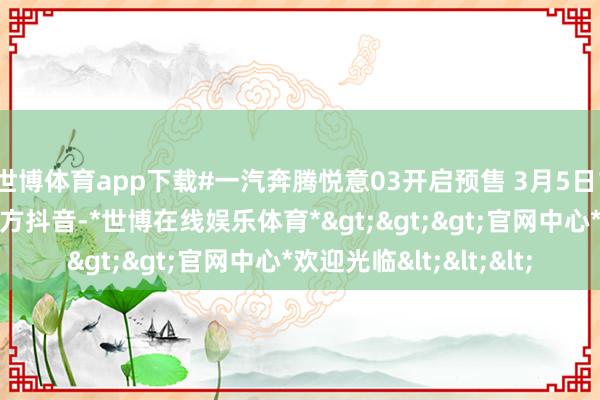 世博体育app下载#一汽奔腾悦意03开启预售 3月5日19点 锁定一汽奔腾官方抖音-*世博在线娱乐体育*>>>官网中心*欢迎光临<<<