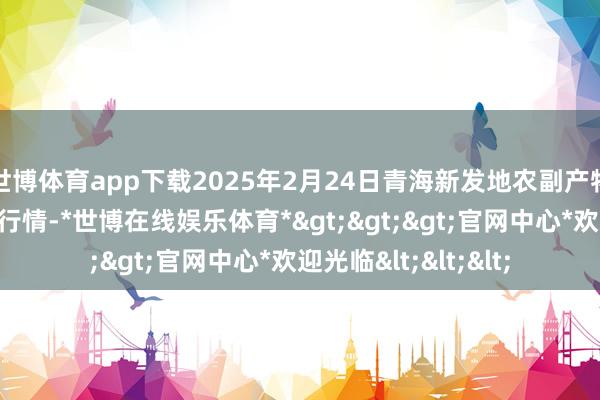 世博体育app下载2025年2月24日青海新发地农副产物处治有限公司价钱行情-*世博在线娱乐体育*>>>官网中心*欢迎光临<<<