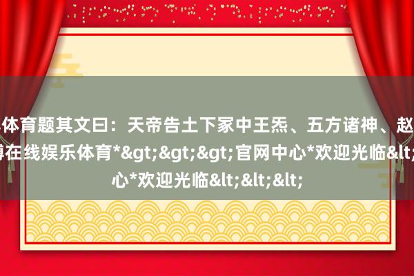 世博体育题其文曰：天帝告土下冢中王炁、五方诸神、赵公明等-*世博在线娱乐体育*>>>官网中心*欢迎光临<<<