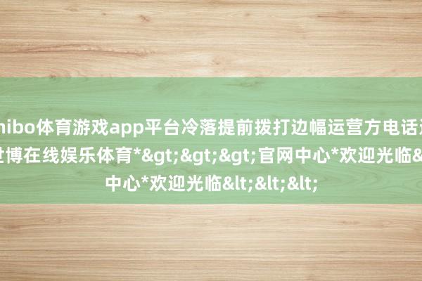 shibo体育游戏app平台冷落提前拨打边幅运营方电话进行预约-*世博在线娱乐体育*>>>官网中心*欢迎光临<<<