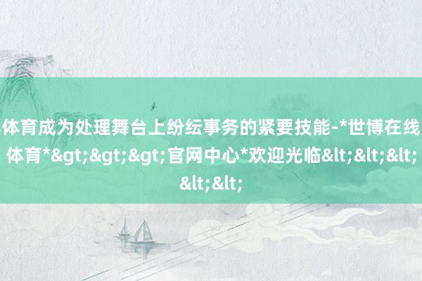 世博体育成为处理舞台上纷纭事务的紧要技能-*世博在线娱乐体育*>>>官网中心*欢迎光临<<<