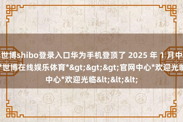 世博shibo登录入口华为手机登顶了 2025 年 1 月中国手机市集-*世博在线娱乐体育*>>>官网中心*欢迎光临<<<