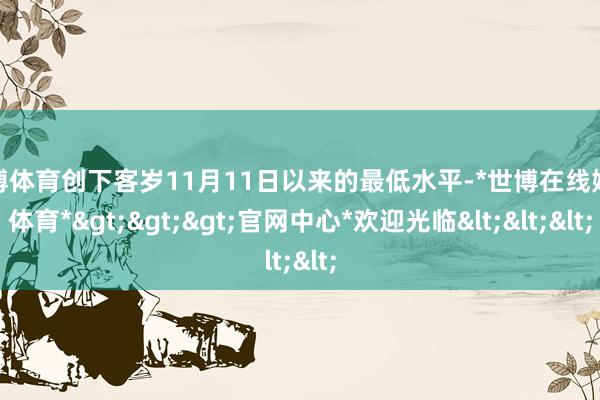 世博体育创下客岁11月11日以来的最低水平-*世博在线娱乐体育*>>>官网中心*欢迎光临<<<