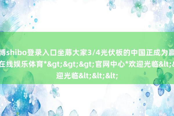 世博shibo登录入口坐蓐大家3/4光伏板的中国正成为赢家-*世博在线娱乐体育*>>>官网中心*欢迎光临<<<