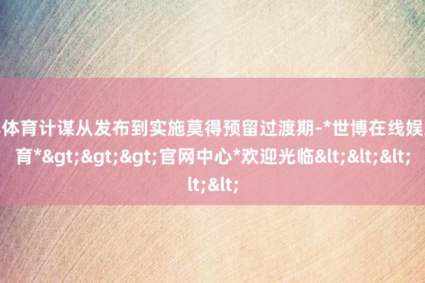 世博体育计谋从发布到实施莫得预留过渡期-*世博在线娱乐体育*>>>官网中心*欢迎光临<<<