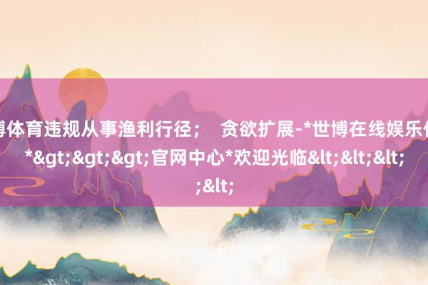 世博体育违规从事渔利行径；  贪欲扩展-*世博在线娱乐体育*>>>官网中心*欢迎光临<<<