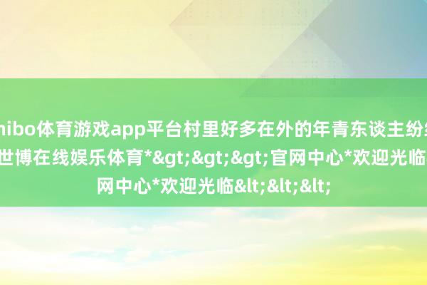 shibo体育游戏app平台村里好多在外的年青东谈主纷纷返乡创业-*世博在线娱乐体育*>>>官网中心*欢迎光临<<<