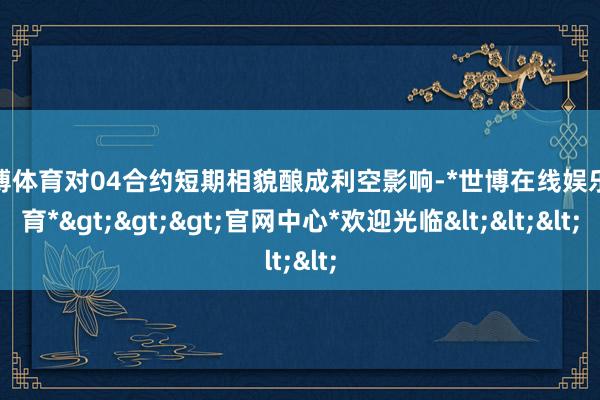 世博体育对04合约短期相貌酿成利空影响-*世博在线娱乐体育*>>>官网中心*欢迎光临<<<