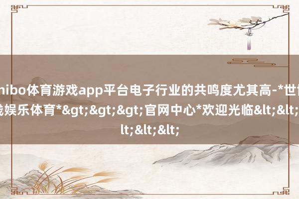 shibo体育游戏app平台电子行业的共鸣度尤其高-*世博在线娱乐体育*>>>官网中心*欢迎光临<<<