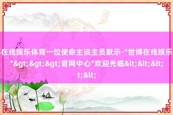 世博在线娱乐体育一位使命主谈主员默示-*世博在线娱乐体育*>>>官网中心*欢迎光临<<<