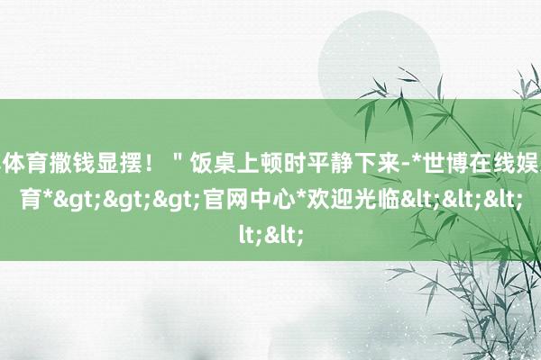 世博体育撒钱显摆！＂饭桌上顿时平静下来-*世博在线娱乐体育*>>>官网中心*欢迎光临<<<
