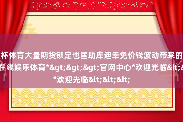 欧洲杯体育大量期货锁定也匡助库迪幸免价钱波动带来的影响-*世博在线娱乐体育*>>>官网中心*欢迎光临<<<