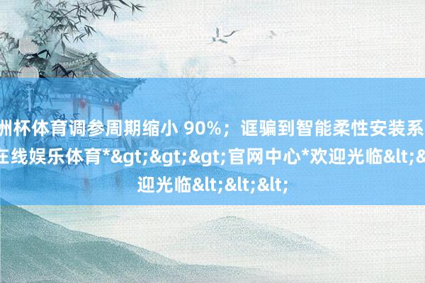 欧洲杯体育调参周期缩小 90%；诓骗到智能柔性安装系统-*世博在线娱乐体育*>>>官网中心*欢迎光临<<<