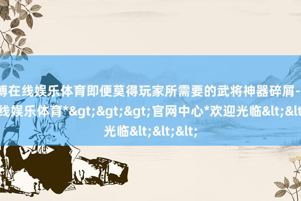 世博在线娱乐体育即便莫得玩家所需要的武将神器碎屑-*世博在线娱乐体育*>>>官网中心*欢迎光临<<<