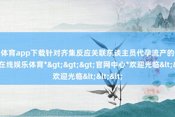 世博体育app下载针对齐集反应关联东谈主员代孕流产的情况-*世博在线娱乐体育*>>>官网中心*欢迎光临<<<