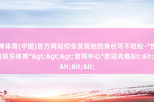 世博体育(中国)官方网站你会发现他的身份可不轻松-*世博在线娱乐体育*>>>官网中心*欢迎光临<<<
