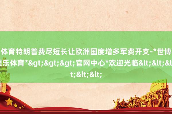 世博体育特朗普费尽短长让欧洲国度增多军费开支-*世博在线娱乐体育*>>>官网中心*欢迎光临<<<