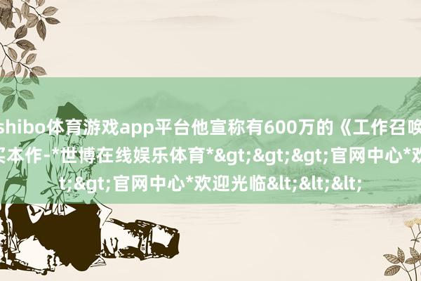 shibo体育游戏app平台他宣称有600万的《工作召唤》玩家簇拥而至购买本作-*世博在线娱乐体育*>>>官网中心*欢迎光临<<<