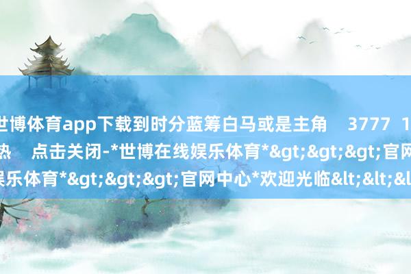 世博体育app下载到时分蓝筹白马或是主角 3777 11-13 19:20 一财最热 点击关闭-*世博在线娱乐体育*>>>官网中心*欢迎光临<<<