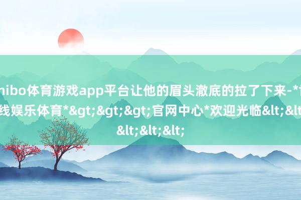 shibo体育游戏app平台让他的眉头澈底的拉了下来-*世博在线娱乐体育*>>>官网中心*欢迎光临<<<