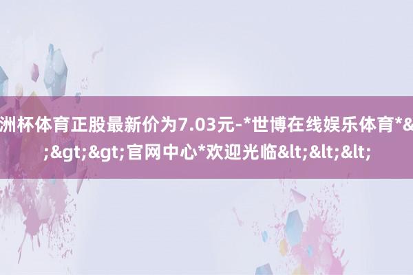 欧洲杯体育正股最新价为7.03元-*世博在线娱乐体育*>>>官网中心*欢迎光临<<<
