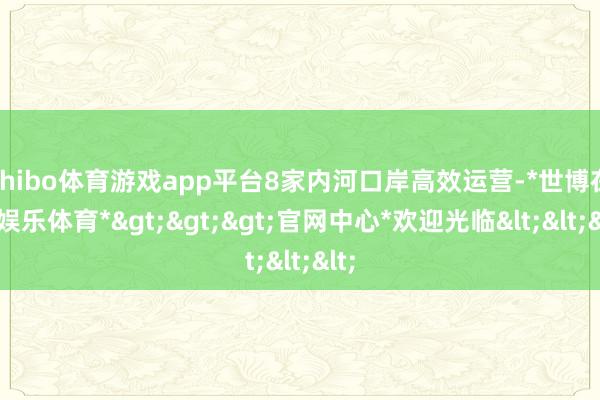 shibo体育游戏app平台8家内河口岸高效运营-*世博在线娱乐体育*>>>官网中心*欢迎光临<<<