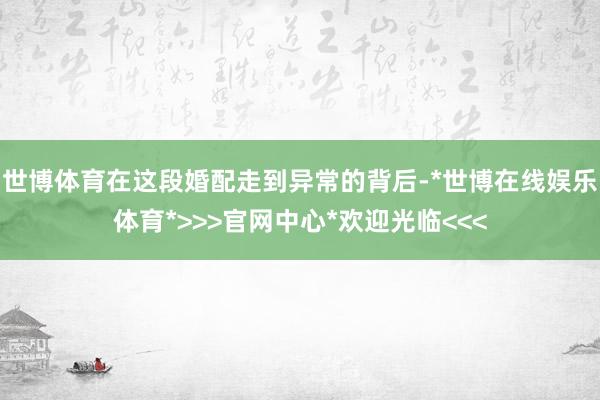 世博体育在这段婚配走到异常的背后-*世博在线娱乐体育*>>>官网中心*欢迎光临<<<