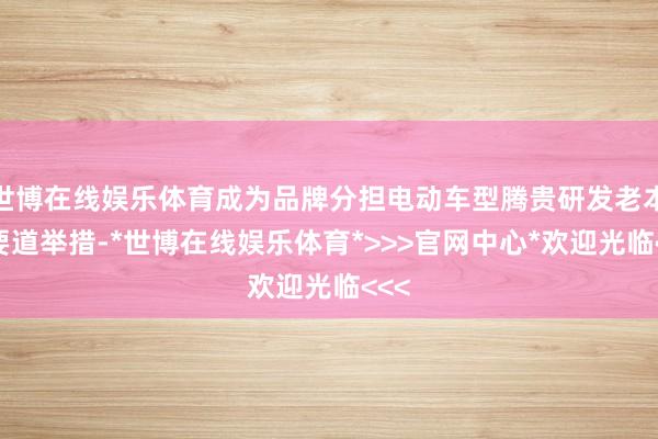 世博在线娱乐体育成为品牌分担电动车型腾贵研发老本的要道举措-*世博在线娱乐体育*>>>官网中心*欢迎光临<<<