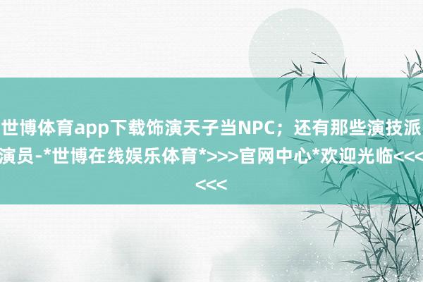 世博体育app下载饰演天子当NPC；还有那些演技派演员-*世博在线娱乐体育*>>>官网中心*欢迎光临<<<