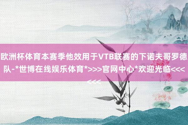 欧洲杯体育本赛季他效用于VTB联赛的下诺夫哥罗德队-*世博在线娱乐体育*>>>官网中心*欢迎光临<<<