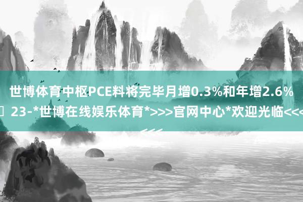 世博体育中枢PCE料将完毕月增0.3%和年增2.6%‌23-*世博在线娱乐体育*>>>官网中心*欢迎光临<<<
