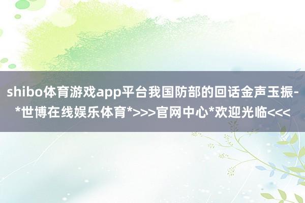 shibo体育游戏app平台我国防部的回话金声玉振-*世博在线娱乐体育*>>>官网中心*欢迎光临<<<