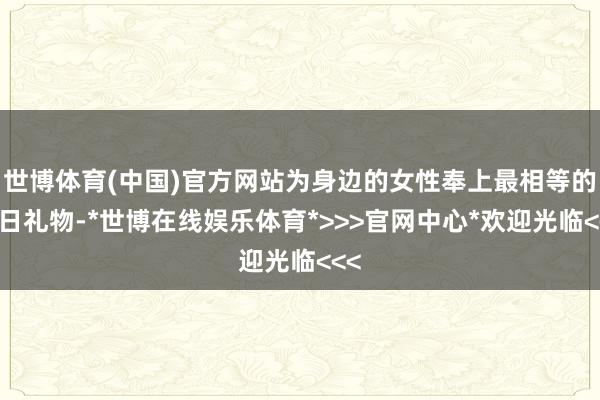 世博体育(中国)官方网站为身边的女性奉上最相等的节日礼物-*世博在线娱乐体育*>>>官网中心*欢迎光临<<<